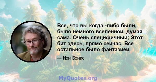 Все, что вы когда -либо были, было немного вселенной, думая сама. Очень специфичный; Этот бит здесь, прямо сейчас. Все остальное было фантазией.