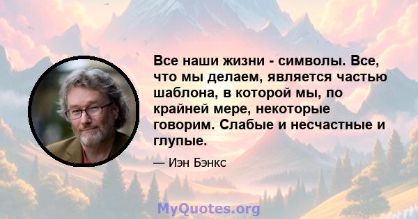 Все наши жизни - символы. Все, что мы делаем, является частью шаблона, в которой мы, по крайней мере, некоторые говорим. Слабые и несчастные и глупые.