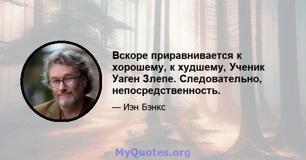 Вскоре приравнивается к хорошему, к худшему, Ученик Уаген Злепе. Следовательно, непосредственность.