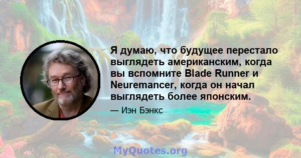 Я думаю, что будущее перестало выглядеть американским, когда вы вспомните Blade Runner и Neuremancer, когда он начал выглядеть более японским.