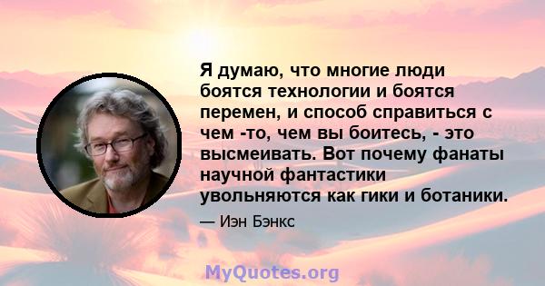 Я думаю, что многие люди боятся технологии и боятся перемен, и способ справиться с чем -то, чем вы боитесь, - это высмеивать. Вот почему фанаты научной фантастики увольняются как гики и ботаники.