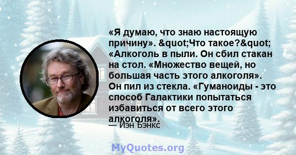 «Я думаю, что знаю настоящую причину». "Что такое?" «Алкоголь в пыли. Он сбил стакан на стол. «Множество вещей, но большая часть этого алкоголя». Он пил из стекла. «Гуманоиды - это способ Галактики попытаться