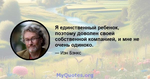 Я единственный ребенок, поэтому доволен своей собственной компанией, и мне не очень одиноко.