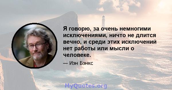 Я говорю, за очень немногими исключениями, ничто не длится вечно, и среди этих исключений нет работы или мысли о человеке.