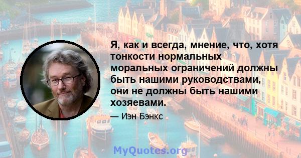 Я, как и всегда, мнение, что, хотя тонкости нормальных моральных ограничений должны быть нашими руководствами, они не должны быть нашими хозяевами.