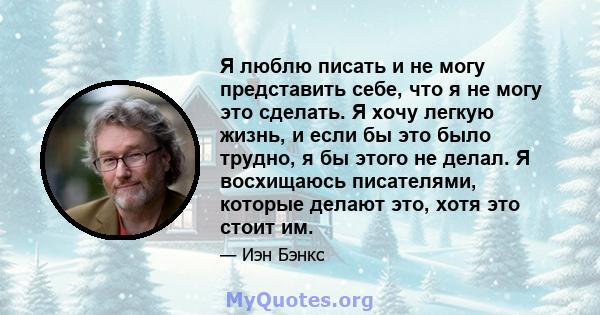 Я люблю писать и не могу представить себе, что я не могу это сделать. Я хочу легкую жизнь, и если бы это было трудно, я бы этого не делал. Я восхищаюсь писателями, которые делают это, хотя это стоит им.