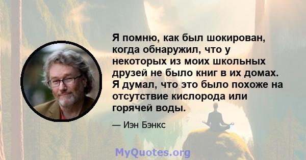 Я помню, как был шокирован, когда обнаружил, что у некоторых из моих школьных друзей не было книг в их домах. Я думал, что это было похоже на отсутствие кислорода или горячей воды.