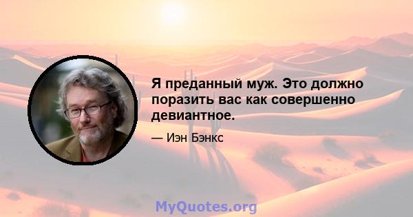 Я преданный муж. Это должно поразить вас как совершенно девиантное.