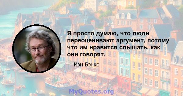 Я просто думаю, что люди переоценивают аргумент, потому что им нравится слышать, как они говорят.