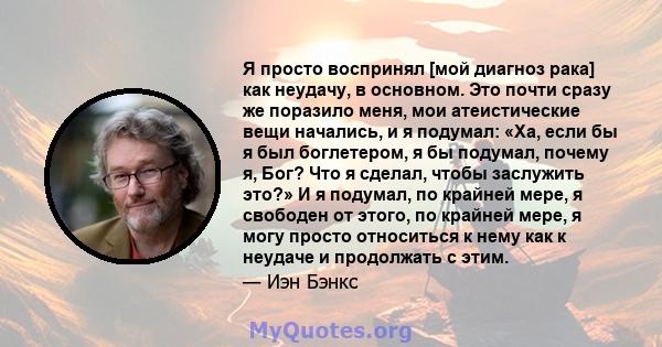 Я просто воспринял [мой диагноз рака] как неудачу, в основном. Это почти сразу же поразило меня, мои атеистические вещи начались, и я подумал: «Ха, если бы я был боглетером, я бы подумал, почему я, Бог? Что я сделал,