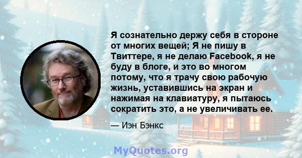 Я сознательно держу себя в стороне от многих вещей; Я не пишу в Твиттере, я не делаю Facebook, я не буду в блоге, и это во многом потому, что я трачу свою рабочую жизнь, уставившись на экран и нажимая на клавиатуру, я