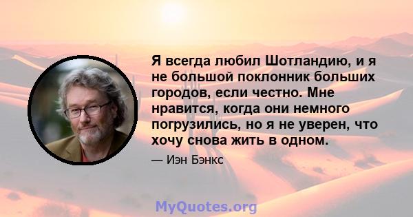 Я всегда любил Шотландию, и я не большой поклонник больших городов, если честно. Мне нравится, когда они немного погрузились, но я не уверен, что хочу снова жить в одном.