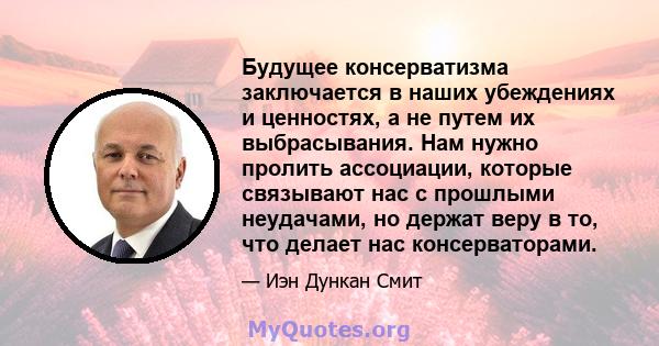 Будущее консерватизма заключается в наших убеждениях и ценностях, а не путем их выбрасывания. Нам нужно пролить ассоциации, которые связывают нас с прошлыми неудачами, но держат веру в то, что делает нас консерваторами.