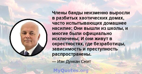 Члены банды неизменно выросли в разбитых хаотических домах, часто испытывающих домашнее насилие; Они вышли из школы, и многие были официально исключены; И они живут в окрестностях, где безработицы, зависимость и