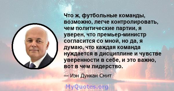 Что ж, футбольные команды, возможно, легче контролировать, чем политические партии, я уверен, что премьер-министр согласится со мной, но да, я думаю, что каждая команда нуждается в дисциплине и чувстве уверенности в