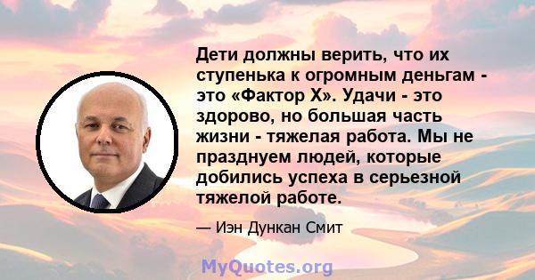 Дети должны верить, что их ступенька к огромным деньгам - это «Фактор Х». Удачи - это здорово, но большая часть жизни - тяжелая работа. Мы не празднуем людей, которые добились успеха в серьезной тяжелой работе.