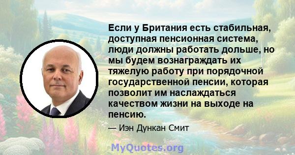 Если у Британия есть стабильная, доступная пенсионная система, люди должны работать дольше, но мы будем вознаграждать их тяжелую работу при порядочной государственной пенсии, которая позволит им наслаждаться качеством