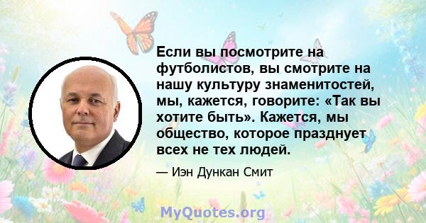 Если вы посмотрите на футболистов, вы смотрите на нашу культуру знаменитостей, мы, кажется, говорите: «Так вы хотите быть». Кажется, мы общество, которое празднует всех не тех людей.