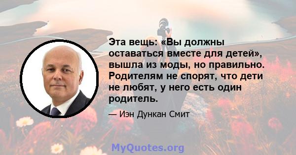 Эта вещь: «Вы должны оставаться вместе для детей», вышла из моды, но правильно. Родителям не спорят, что дети не любят, у него есть один родитель.