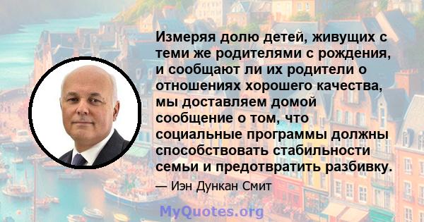 Измеряя долю детей, живущих с теми же родителями с рождения, и сообщают ли их родители о отношениях хорошего качества, мы доставляем домой сообщение о том, что социальные программы должны способствовать стабильности