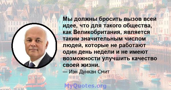 Мы должны бросить вызов всей идее, что для такого общества, как Великобритания, является таким значительным числом людей, которые не работают один день недели и не имеют возможности улучшить качество своей жизни.