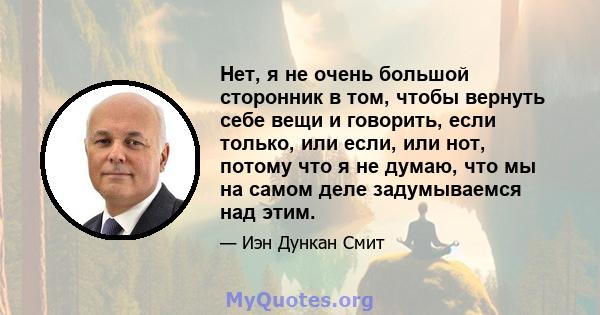 Нет, я не очень большой сторонник в том, чтобы вернуть себе вещи и говорить, если только, или если, или нот, потому что я не думаю, что мы на самом деле задумываемся над этим.