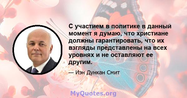 С участием в политике в данный момент я думаю, что христиане должны гарантировать, что их взгляды представлены на всех уровнях и не оставляют ее другим.