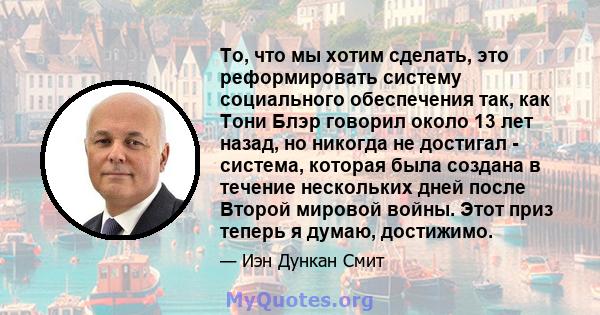 То, что мы хотим сделать, это реформировать систему социального обеспечения так, как Тони Блэр говорил около 13 лет назад, но никогда не достигал - система, которая была создана в течение нескольких дней после Второй