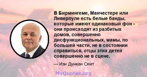 В Бирмингеме, Манчестере или Ливерпуле есть белые банды, которые имеют одинаковый фон - они происходят из разбитых домов, совершенно дисфункциональных, мамы, по большей части, не в состоянии справиться, отцы этих детей