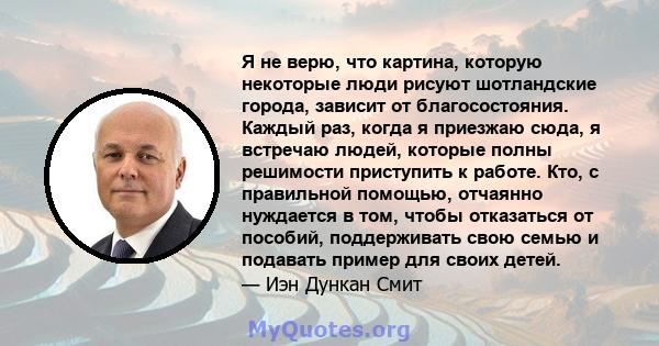 Я не верю, что картина, которую некоторые люди рисуют шотландские города, зависит от благосостояния. Каждый раз, когда я приезжаю сюда, я встречаю людей, которые полны решимости приступить к работе. Кто, с правильной