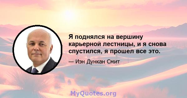 Я поднялся на вершину карьерной лестницы, и я снова спустился, я прошел все это.