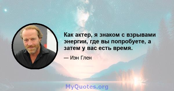 Как актер, я знаком с взрывами энергии, где вы попробуете, а затем у вас есть время.