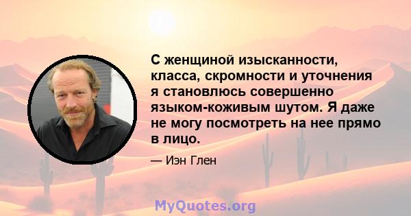 С женщиной изысканности, класса, скромности и уточнения я становлюсь совершенно языком-коживым шутом. Я даже не могу посмотреть на нее прямо в лицо.