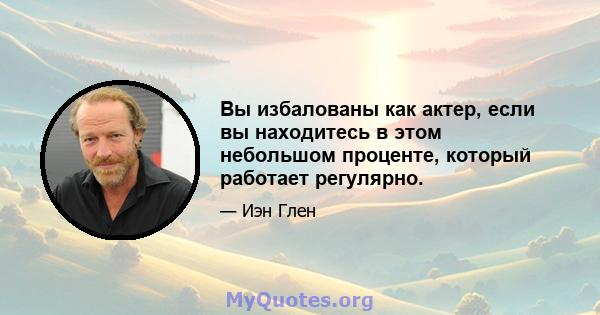 Вы избалованы как актер, если вы находитесь в этом небольшом проценте, который работает регулярно.