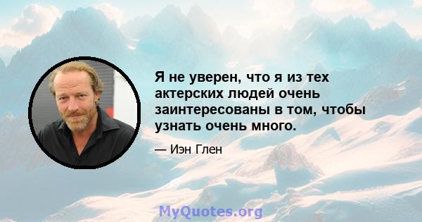 Я не уверен, что я из тех актерских людей очень заинтересованы в том, чтобы узнать очень много.