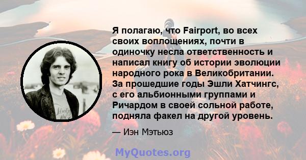 Я полагаю, что Fairport, во всех своих воплощениях, почти в одиночку несла ответственность и написал книгу об истории эволюции народного рока в Великобритании. За прошедшие годы Эшли Хатчингс, с его альбионными группами 