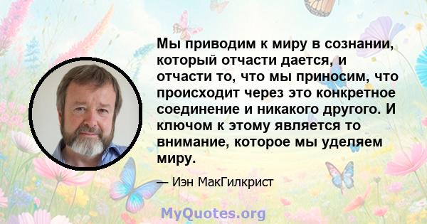 Мы приводим к миру в сознании, который отчасти дается, и отчасти то, что мы приносим, ​​что происходит через это конкретное соединение и никакого другого. И ключом к этому является то внимание, которое мы уделяем миру.