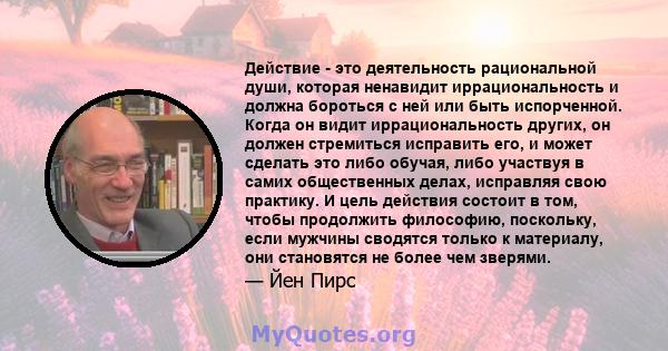 Действие - это деятельность рациональной души, которая ненавидит иррациональность и должна бороться с ней или быть испорченной. Когда он видит иррациональность других, он должен стремиться исправить его, и может сделать 