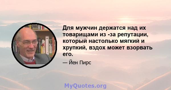 Для мужчин держатся над их товарищами из -за репутации, который настолько мягкий и хрупкий, вздох может взорвать его.