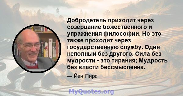 Добродетель приходит через созерцание божественного и упражнения философии. Но это также проходит через государственную службу. Один неполный без другого. Сила без мудрости - это тирания; Мудрость без власти