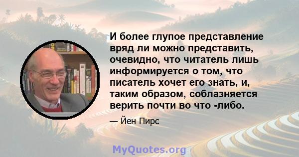 И более глупое представление вряд ли можно представить, очевидно, что читатель лишь информируется о том, что писатель хочет его знать, и, таким образом, соблазняется верить почти во что -либо.