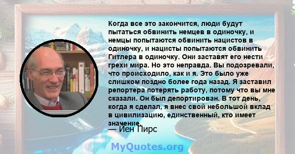 Когда все это закончится, люди будут пытаться обвинить немцев в одиночку, и немцы попытаются обвинить нацистов в одиночку, и нацисты попытаются обвинить Гитлера в одиночку. Они заставят его нести грехи мира. Но это