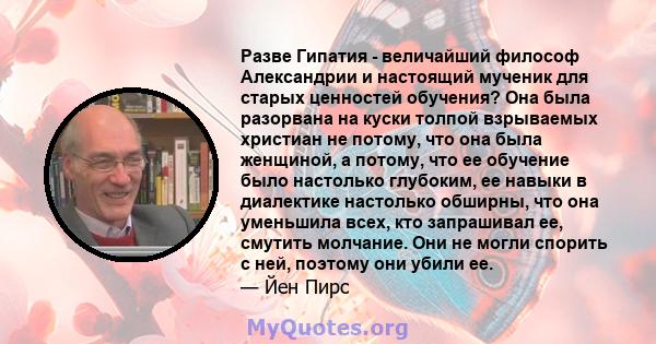 Разве Гипатия - величайший философ Александрии и настоящий мученик для старых ценностей обучения? Она была разорвана на куски толпой взрываемых христиан не потому, что она была женщиной, а потому, что ее обучение было