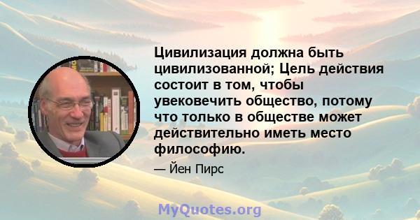 Цивилизация должна быть цивилизованной; Цель действия состоит в том, чтобы увековечить общество, потому что только в обществе может действительно иметь место философию.