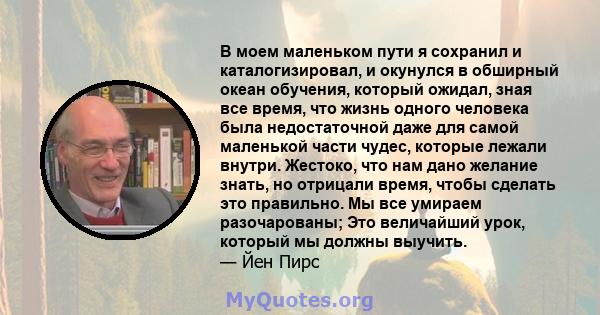 В моем маленьком пути я сохранил и каталогизировал, и окунулся в обширный океан обучения, который ожидал, зная все время, что жизнь одного человека была недостаточной даже для самой маленькой части чудес, которые лежали 