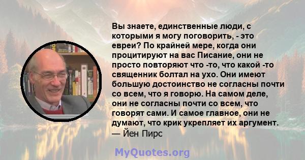 Вы знаете, единственные люди, с которыми я могу поговорить, - это евреи? По крайней мере, когда они процитируют на вас Писание, они не просто повторяют что -то, что какой -то священник болтал на ухо. Они имеют большую