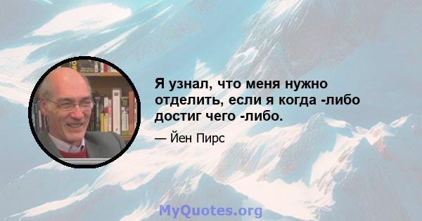 Я узнал, что меня нужно отделить, если я когда -либо достиг чего -либо.