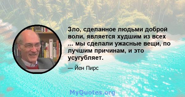 Зло, сделанное людьми доброй воли, является худшим из всех ... мы сделали ужасные вещи, по лучшим причинам, и это усугубляет.