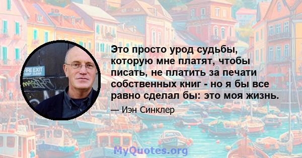 Это просто урод судьбы, которую мне платят, чтобы писать, не платить за печати собственных книг - но я бы все равно сделал бы: это моя жизнь.