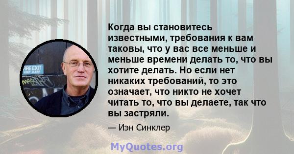 Когда вы становитесь известными, требования к вам таковы, что у вас все меньше и меньше времени делать то, что вы хотите делать. Но если нет никаких требований, то это означает, что никто не хочет читать то, что вы